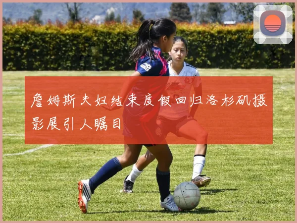 詹姆斯夫妇结束度假回归洛杉矶摄影展引人瞩目