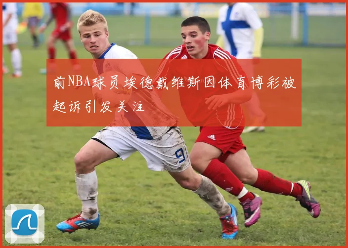 前NBA球员埃德戴维斯因体育博彩被起诉引发关注