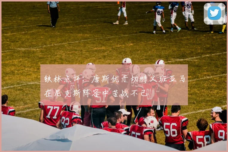 铁林点评：唐斯优于切特文班亚马在尼克斯阵容中苦战不已