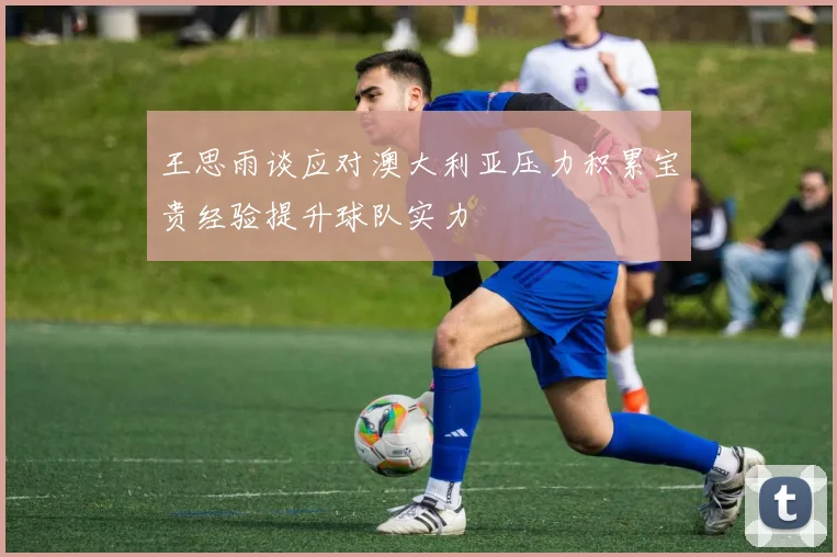 王思雨谈应对澳大利亚压力积累宝贵经验提升球队实力