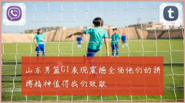 山东男篮G1表现震撼全场他们的拼搏精神值得我们致敬