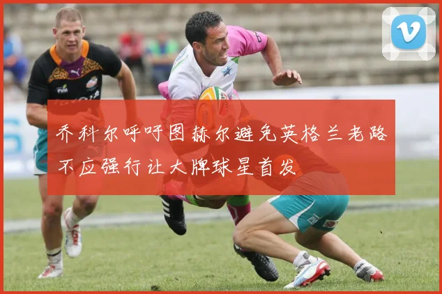 乔科尔呼吁图赫尔避免英格兰老路不应强行让大牌球星首发