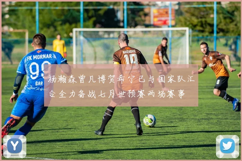杨瀚森曾凡博贺希宁已与国家队汇合全力备战七月世预赛两场赛事