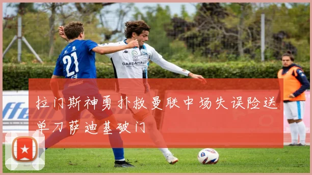 拉门斯神勇扑救曼联中场失误险送单刀萨迪基破门