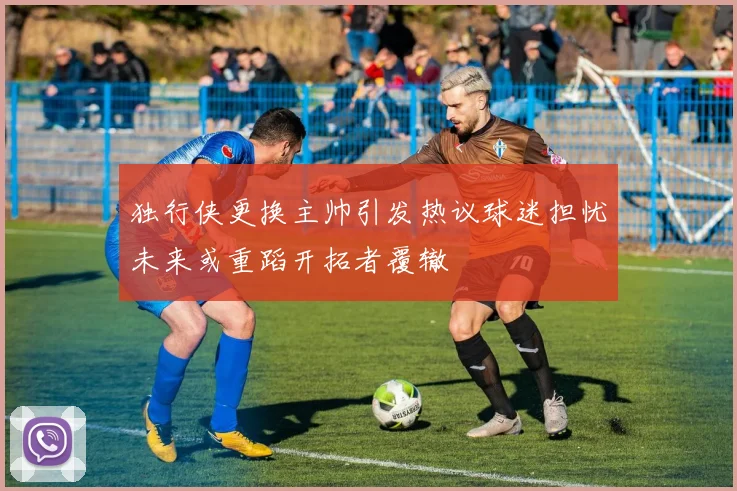 独行侠更换主帅引发热议球迷担忧未来或重蹈开拓者覆辙