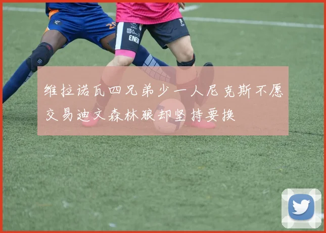 维拉诺瓦四兄弟少一人尼克斯不愿交易迪文森林狼却坚持要换