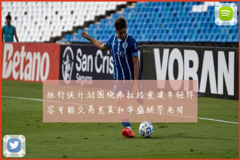 独行侠计划围绕弗拉格重建年轻阵容可能交易克莱和华盛顿等老将