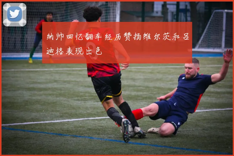 纳帅回忆翻车经历赞扬维尔茨和吕迪格表现出色