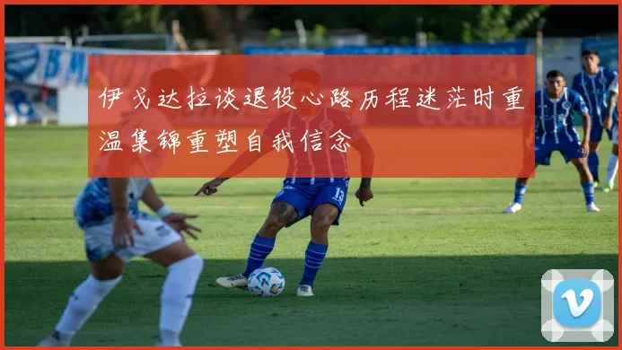 伊戈达拉谈退役心路历程迷茫时重温集锦重塑自我信念