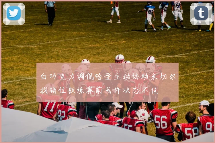 白巧克力调侃哈登主动协助米切尔找错位教练赛前或许状态不佳