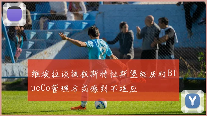 维埃拉谈执教斯特拉斯堡经历对BlueCo管理方式感到不适应